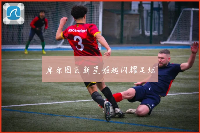 库尔图瓦新星崛起闪耀足坛